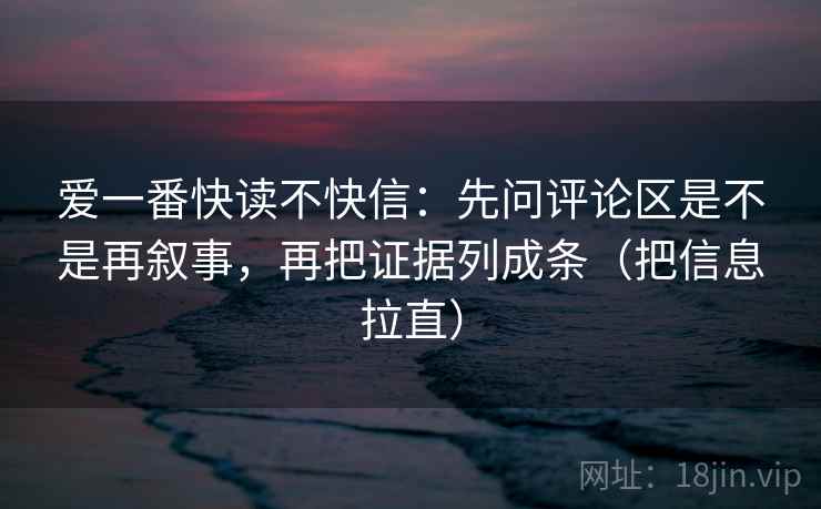 爱一番快读不快信：先问评论区是不是再叙事，再把证据列成条（把信息拉直）
