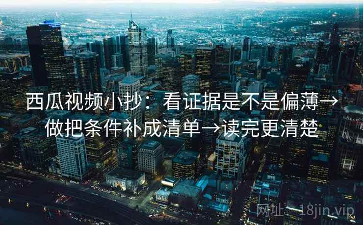 西瓜视频小抄：看证据是不是偏薄→做把条件补成清单→读完更清楚