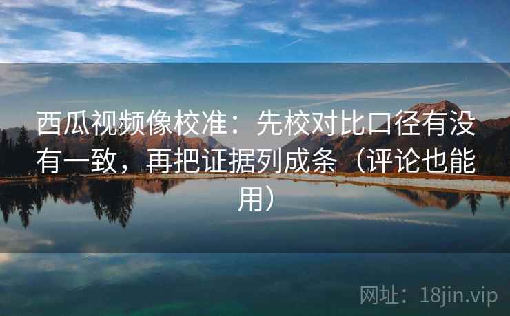 西瓜视频像校准：先校对比口径有没有一致，再把证据列成条（评论也能用）