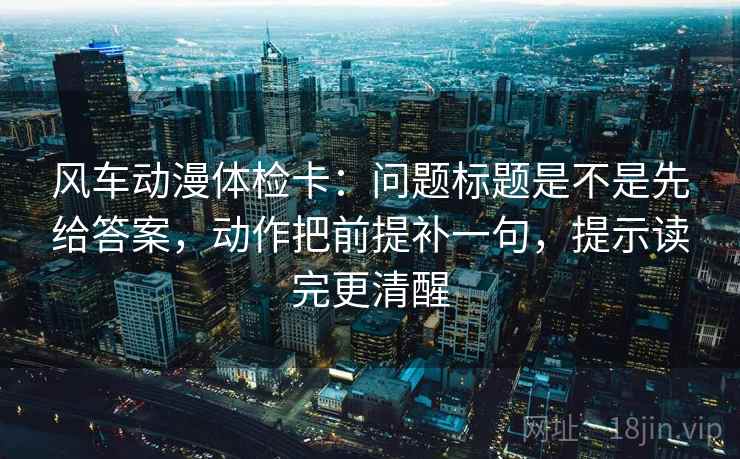 风车动漫体检卡：问题标题是不是先给答案，动作把前提补一句，提示读完更清醒