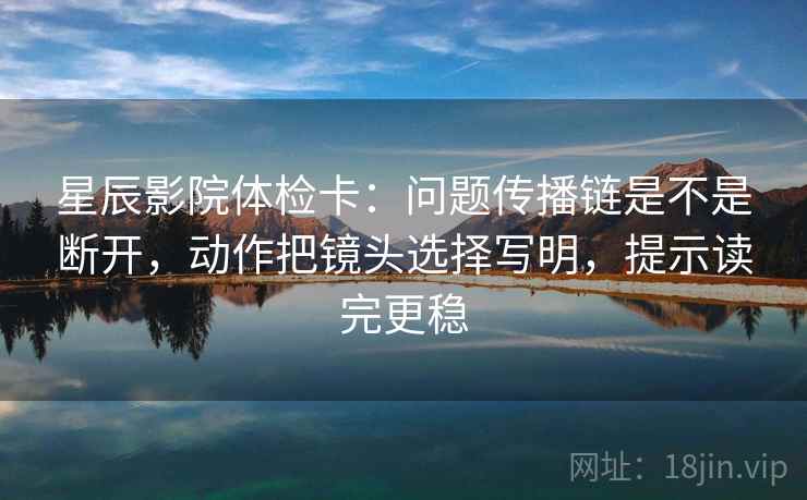 星辰影院体检卡:问题传播链是不是断开,动作把镜头选择写明,提示读完更稳 星辰影院体检卡:问题传播链是不是断开,动作把镜头选择写明,提示读完更稳