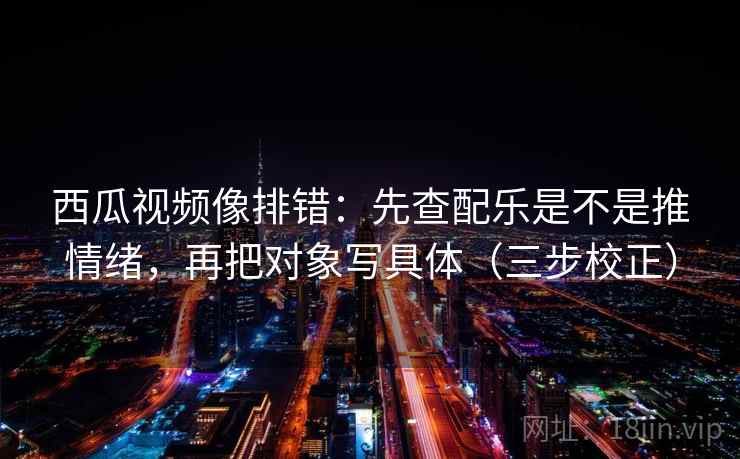 西瓜视频像排错：先查配乐是不是推情绪，再把对象写具体（三步校正）