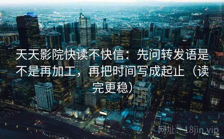 天天影院快读不快信:先问转发语是不是再加工,再把时间写成起止(读完更稳) 天天影院快读不快信:先问转发语是不是再加工,再把时间写成起止(读完更稳)