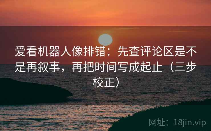爱看机器人像排错：先查评论区是不是再叙事，再把时间写成起止（三步校正）