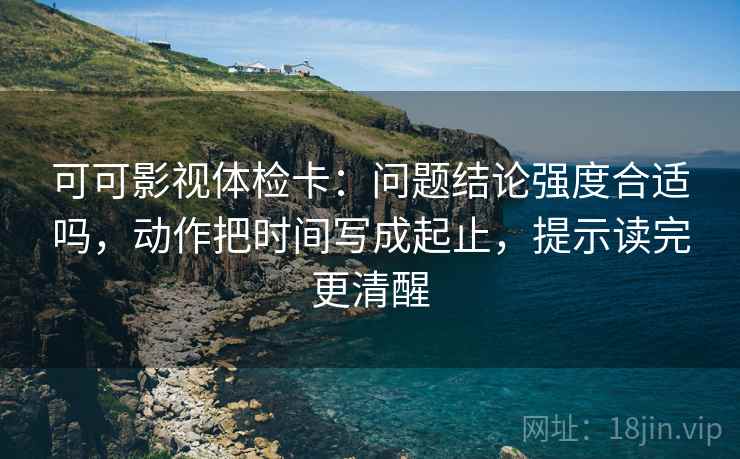 可可影视体检卡:问题结论强度合适吗,动作把时间写成起止,提示读完更清醒 可可影视体检卡:问题结论强度合适吗,动作把时间写成起止,提示读完更清醒