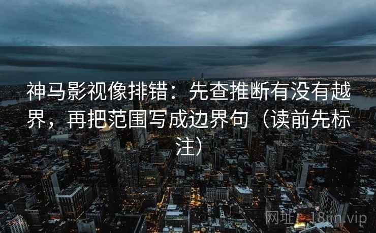 神马影视像排错：先查推断有没有越界，再把范围写成边界句（读前先标注）