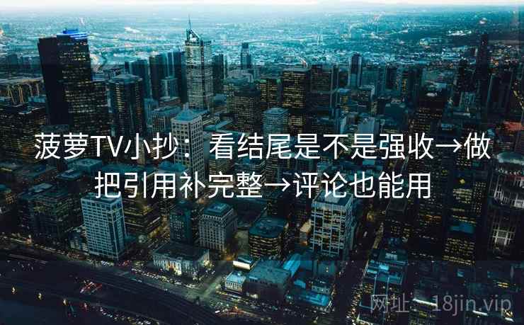 菠萝TV小抄：看结尾是不是强收→做把引用补完整→评论也能用