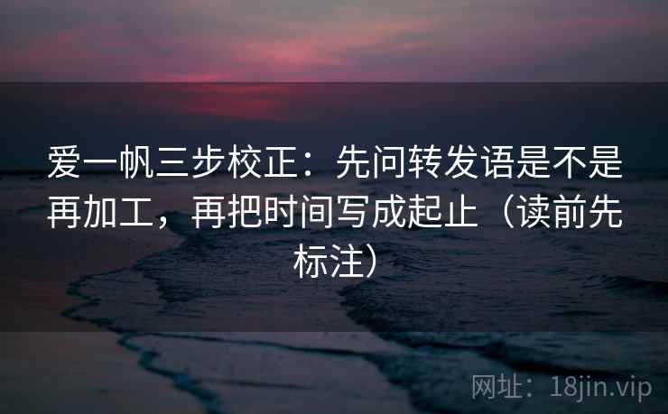 爱一帆三步校正：先问转发语是不是再加工，再把时间写成起止（读前先标注）