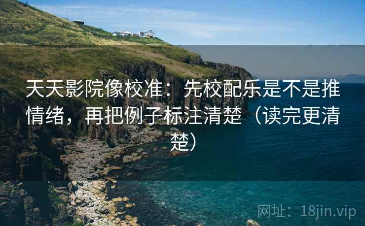 天天影院像校准：先校配乐是不是推情绪，再把例子标注清楚（读完更清楚）