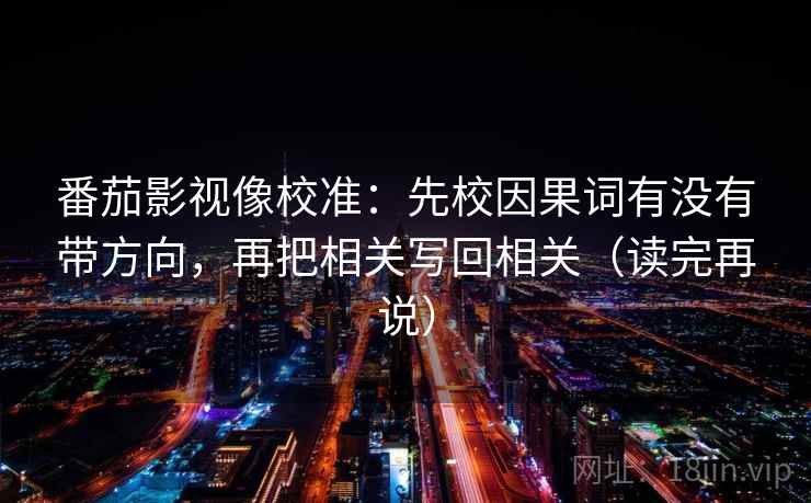 番茄影视像校准:先校因果词有没有带方向,再把相关写回相关(读完再说) 番茄影视像校准:先校因果词有没有带方向,再把相关写回相关(读完再说)