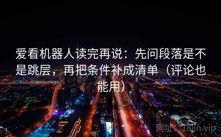 爱看机器人读完再说：先问段落是不是跳层，再把条件补成清单（评论也能用）
