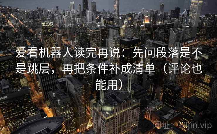 爱看机器人读完再说：先问段落是不是跳层，再把条件补成清单（评论也能用）
