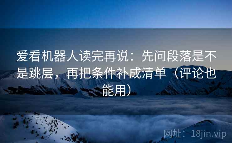 爱看机器人读完再说：先问段落是不是跳层，再把条件补成清单（评论也能用）